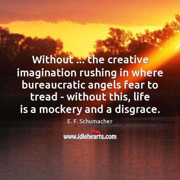 Without … the creative imagination rushing in where bureaucratic angels fear to tread without this, life is a mockery and a disgrace. E.f. Schumacher
