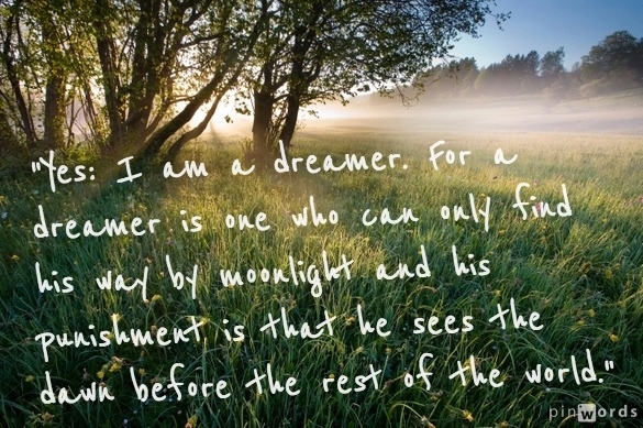 Yes i am a dreamer for a dreamer is one who can only find hisway by moonlight and his punishment isthat he sees the dawn before the rest of the world