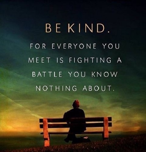 be kind for everyone you meet is fighting a battle you know nothing about.