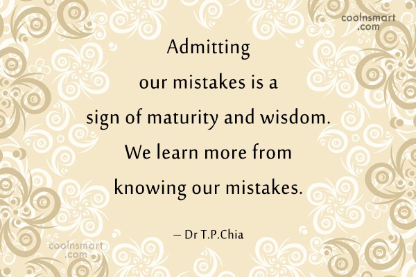 Admitting our mistakes is a sign of maturity and wisdom. we learn more from knowing our mistakes. Dr T.P. chia