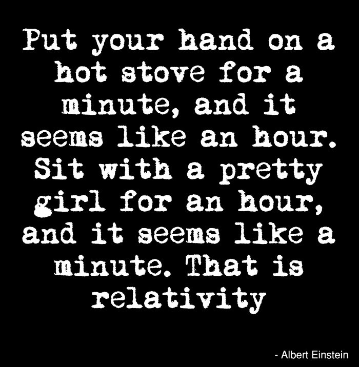 Albert Einstein Quotes. Put your hand on a hot stove for a minute and it seems like an hour. Sit with a pretty girl for an hour, and it seems like a minute.