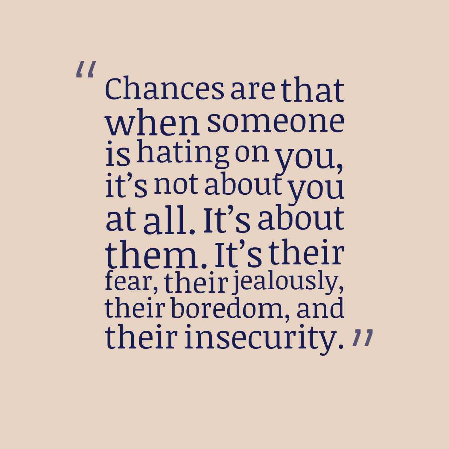Chances are that when someone is hating on you, it’s not about you at all. It’s about them. It’s their fear, their jealously, their boredom, and their insecurity.
