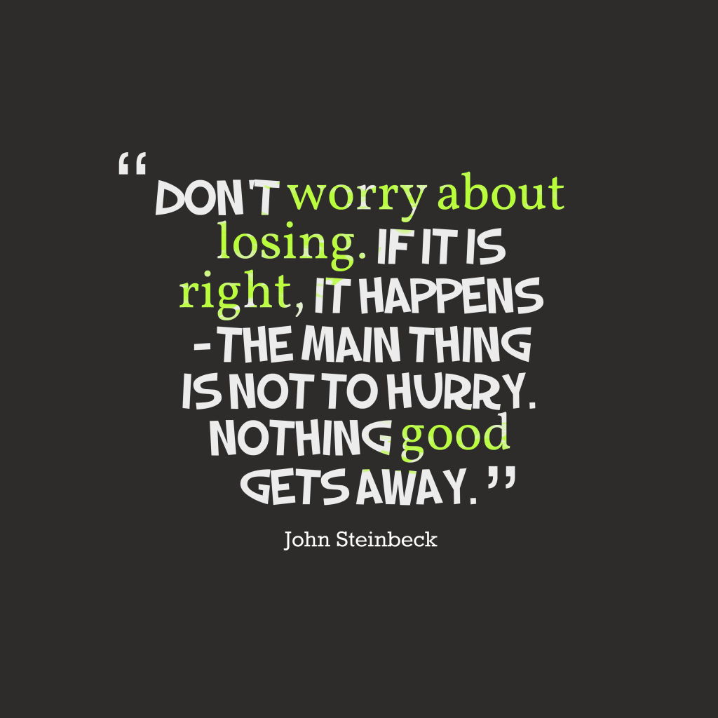 Don’t worry about losing. If it is right, it happens – The main thing is not to hurry. Nothing good gets away – John Steinbeck