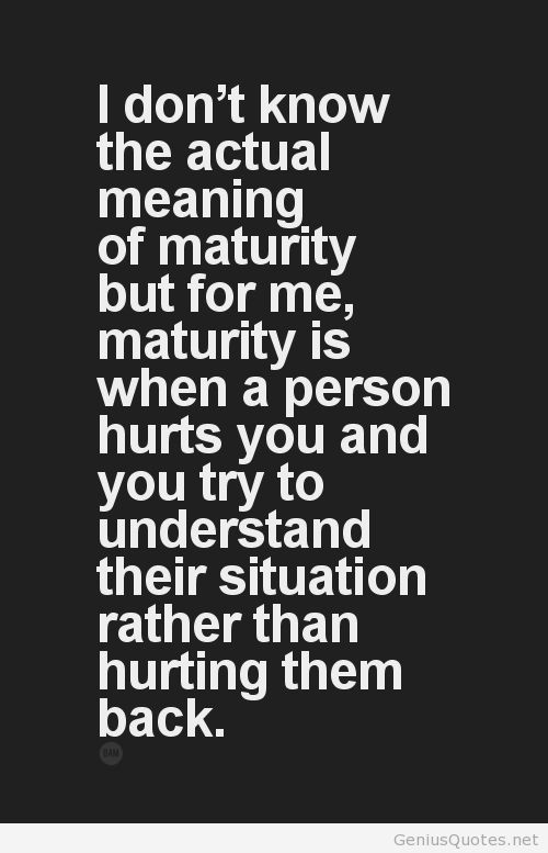 I don’t know the actual meaning of maturity, but 4 me maturity is when a person hurts u & u try to understand their situation rather than hurting them back.