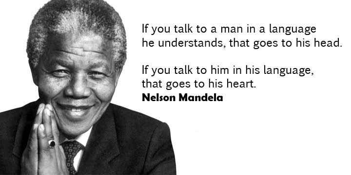 If you talk to a man in a language he understands, that goes to his head. If you talk to him in his language, that goes to his heart. – Nelson Mandela