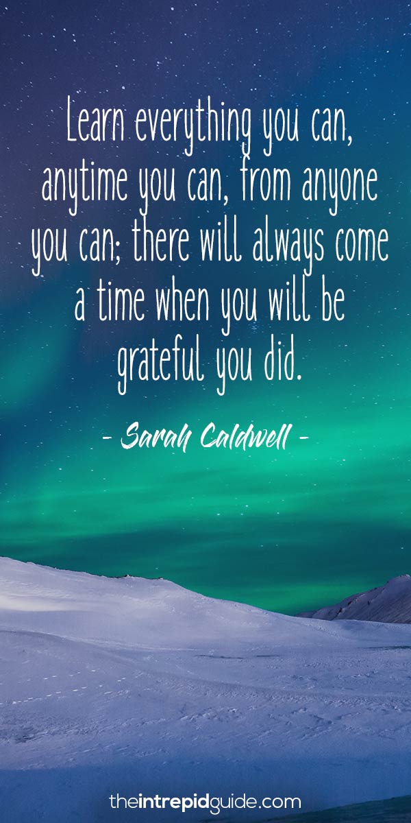 Learn everything you can, anytime you can, from anyone you can – there will always come a time when you will be grateful you did.sarah caldwell