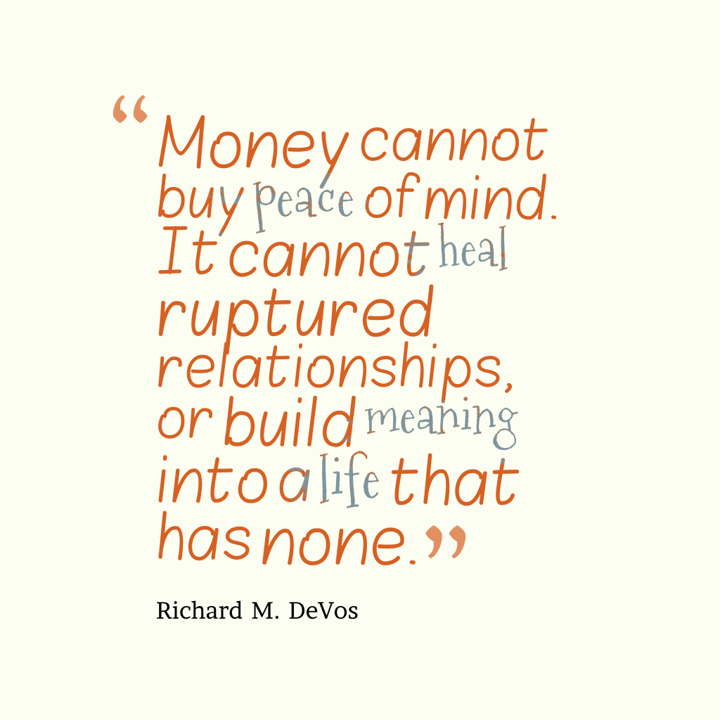 Money cannot buy peace of mind. It cannot heal ruptured relationships, or build meaning into a life that has none. Richard m. devos