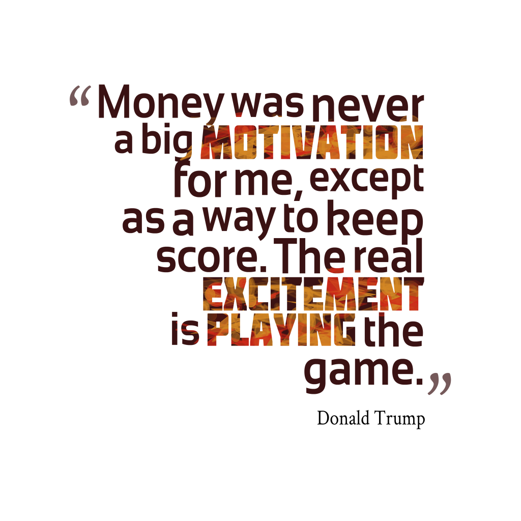 Money was never a big motivation for me, except as a way to keep score. The real excitement is playing the game. Donald Trump