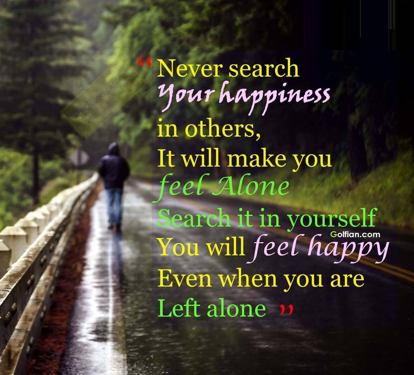 Never search your Happiness in others which will make you feel alone, but search it in yourself, you will feel Happy even if you are left alone