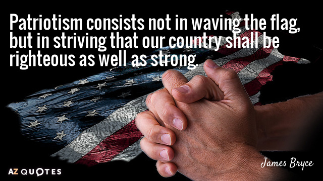 Patriotism consists not in waving the flag, but in striving that our country shall be righteous as well as strong – James Bryce