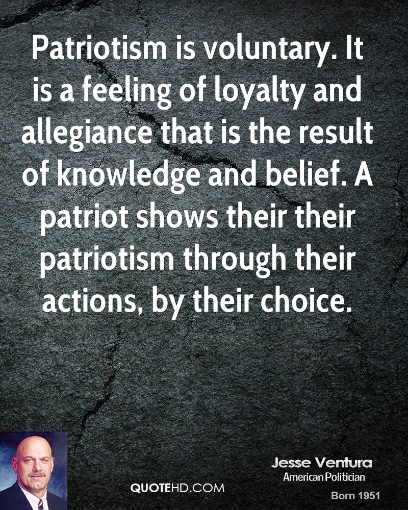 Patriotism is voluntary. It is a feeling of loyalty and allegiance that is the result of knowledge and belief a patriot shows their their patriotism through their actions by their choice – Jesse Ventyra