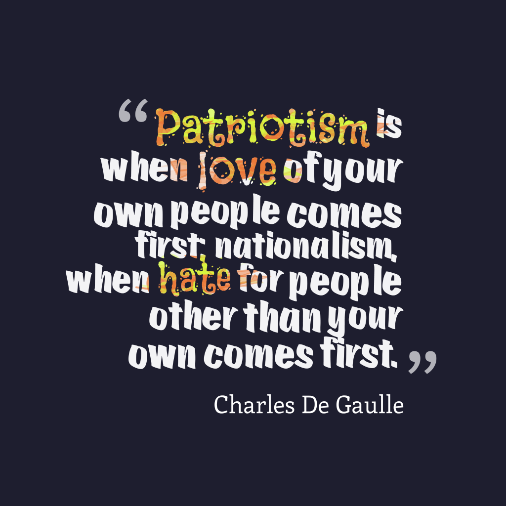 Patriotism is when love of your own people comes first; nationalism, when hate for people other than your own comes first – Charles De Gaulle