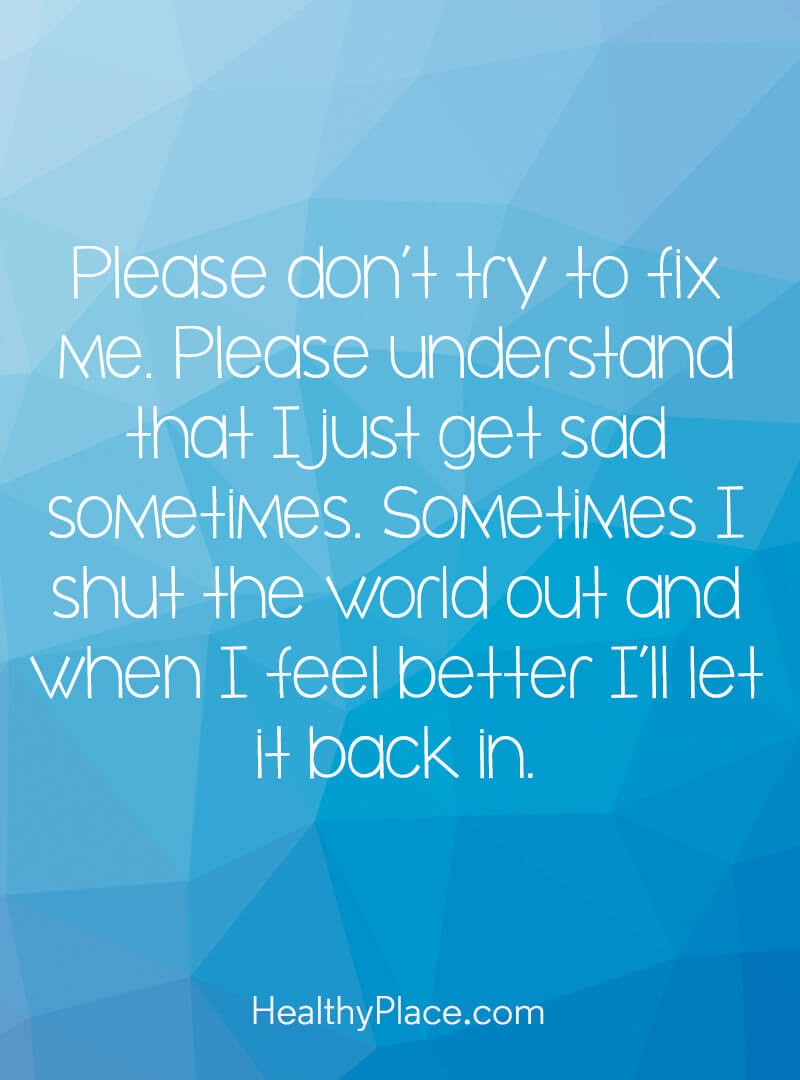 Please don’t try to fix me. Please understand that I just get sad sometimes. Sometimes I shut the world out and when I feel better I’ll let it back in