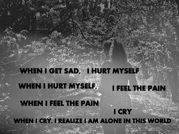 When I get sad, I hurt myself. When I hurt myself, I feel pain. When I feel pain, I cry when i cry, i realize i am alone in this world