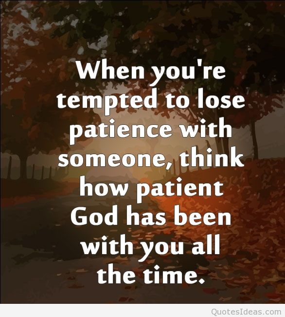 When you’re tempted to lose Patience with someone think how Patient God has been with you all the time