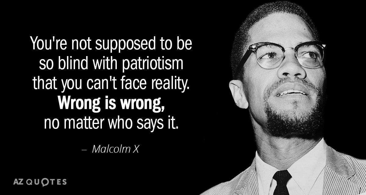 You’re not supposed to be so blind with patriotism that you can’t face reality wrong is wrong no matter who says it – Malcolm X