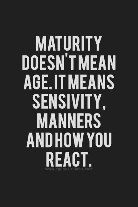 maturity doesn’t mean age. it means sensitivity, manners and how you react