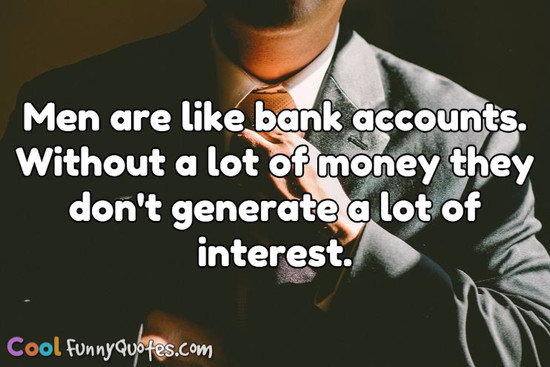 men are like bank accounts. Without a lot of money they don’t generate a lot of interest.