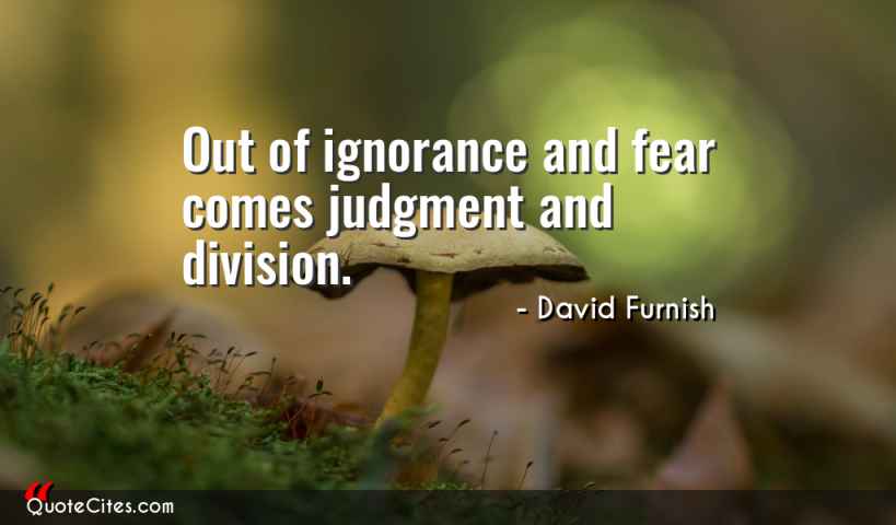 out of ignorance and fear comes judgment and division. david furnish