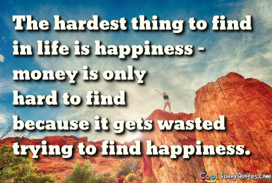 the hardest thing to find in life is happiness. money is only hard to find because it gets wasted trying to find happiness.
