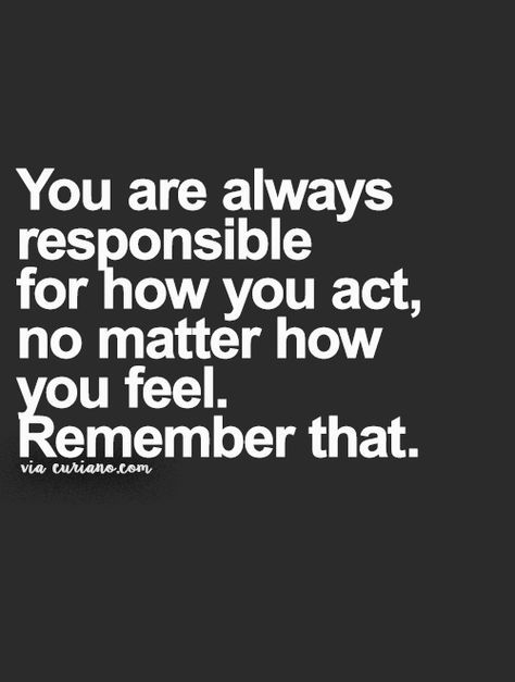 you are always responsible for how you act, no matter how you feel. Remember that