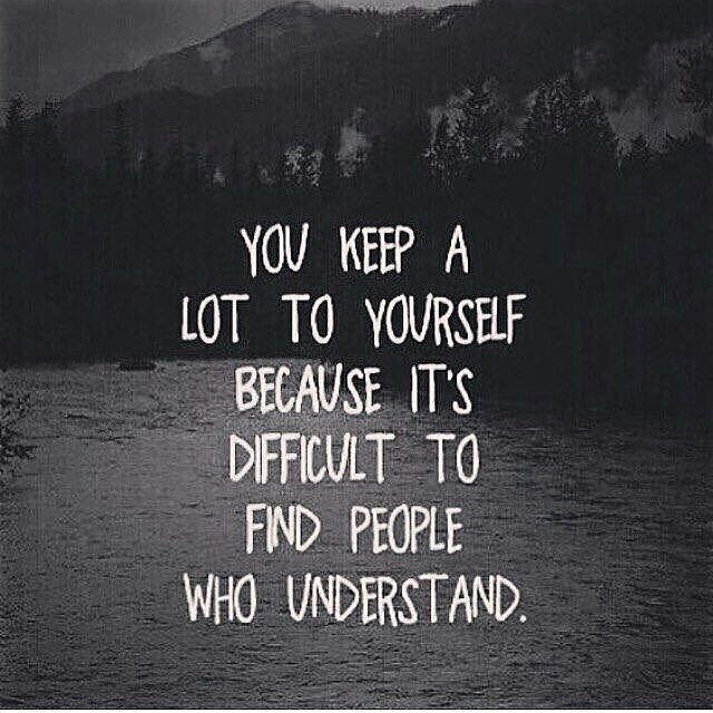 you keep a lot a yourself because it’s difficult to find people who understand