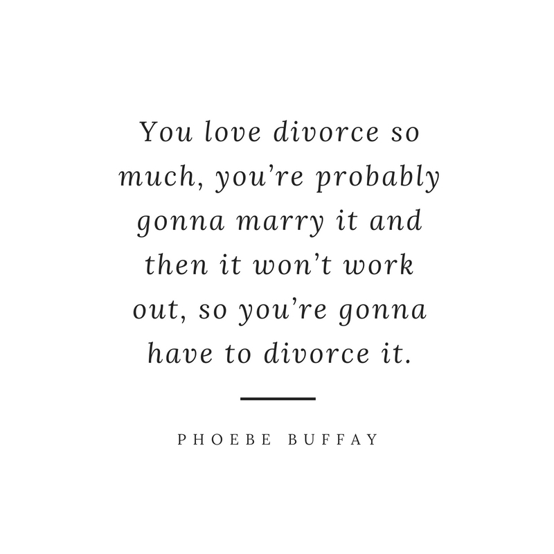 you love divorce so much, you’re probably gonna marry it and then it won’t work out, so you’re gonna have to divorce it. pheobe buffay