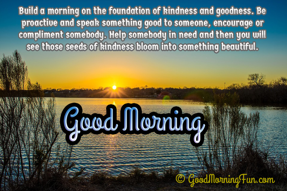 build a morning on the foundation of kindness and goodness. be proactive and speak something good to someone, encoyrage….