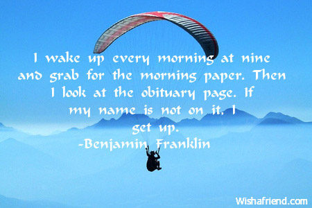 i wake up every morning at nine and grab for the morning paper. then i look at the obituary page. if my name is not on it. i get up. benjamin franklin