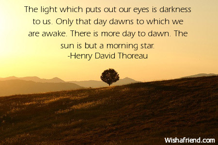 the light which puts out our eyes is darkness to us. only that day dawns to which we are awake. there is more day to dawn. the sun is but a morning star. henry david thoreau