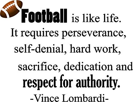 Football is like life. It requires perseverance, self-denial, hard work,  sacrifice, dedication and respect for