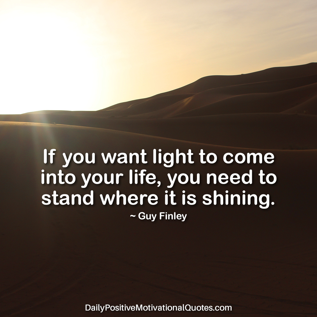 if you want light to come into your life, you need to stand where it is shining. guy finley