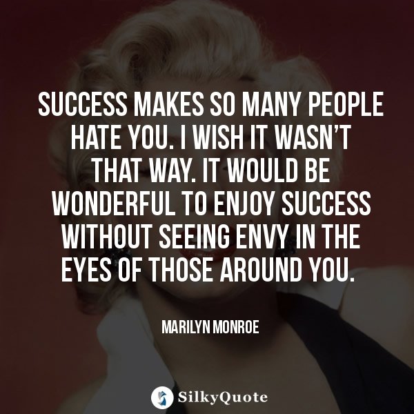 success makes so many people hate you. i wish it wasn’t that way. it would be wonderful to enjoy success without to enjoy success without seeing envy in the eyes of those around you. marilyn monroe