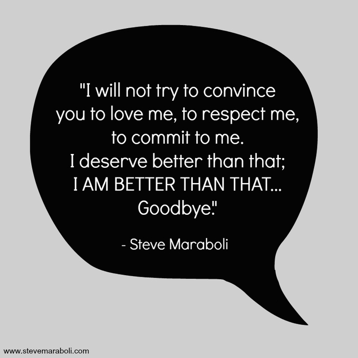 I will not try to convince you to love me, to respect me, to commit to me. i deserve better than that, i am better than that goodbye. steve maraboli