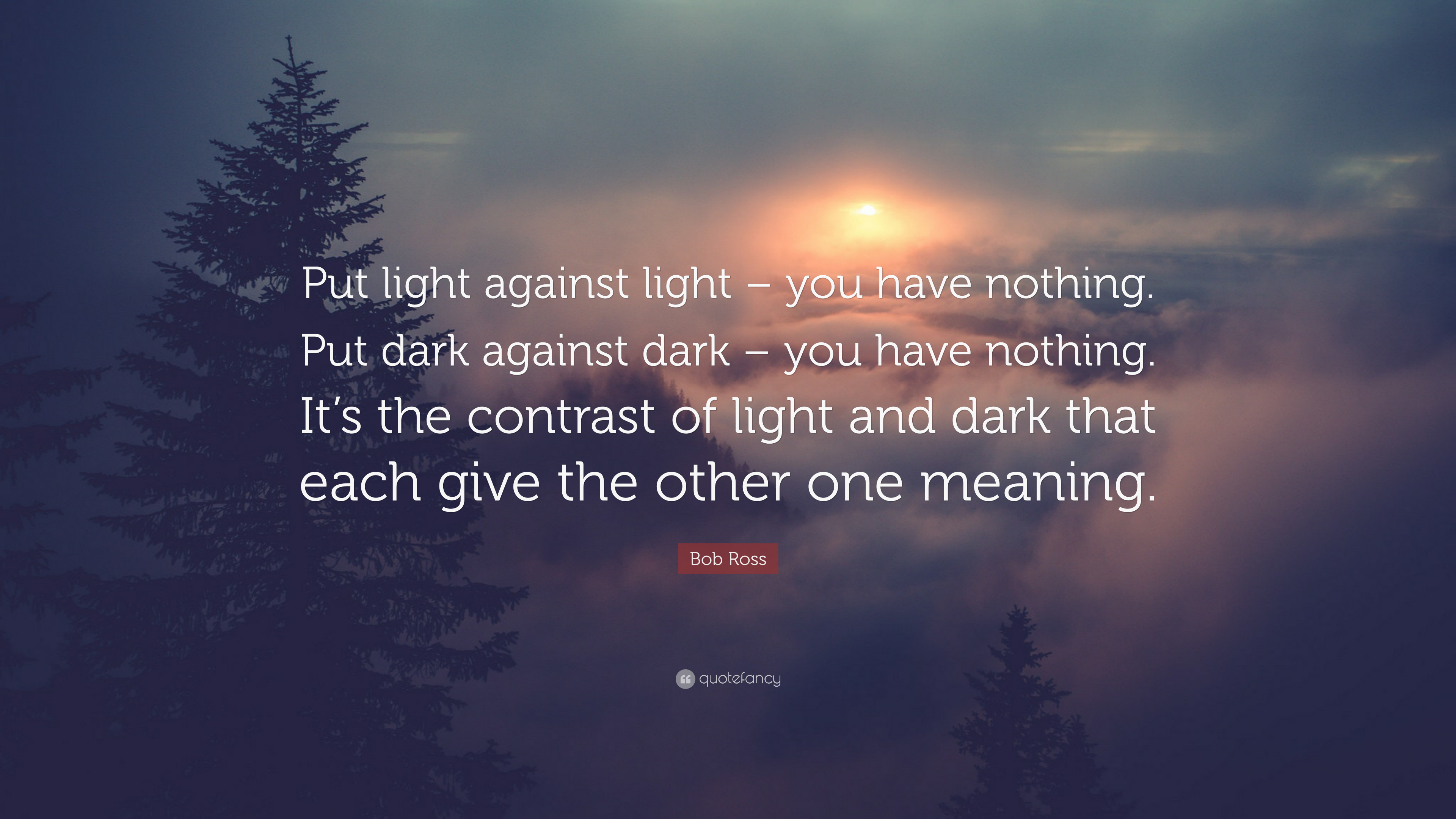 Put light against light – you have nothing. Put dark against dark – you have nothing. It’s the contrast of light and dark that each give the other one meaning