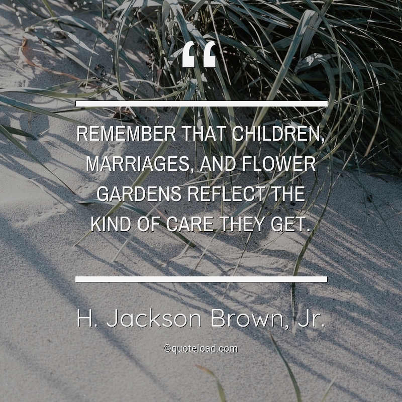 Remember that children, marriages, and flower gardens reflect the kind of care they get. h. jackson brown, jr.