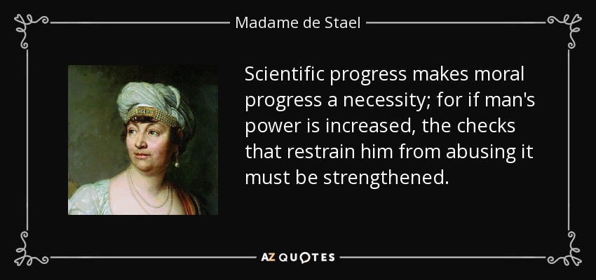 Scientific progress makes moral progress a necessity; for if man’s power is increased, the checks that restrain him from abusing it must be strengthened. madame de stael