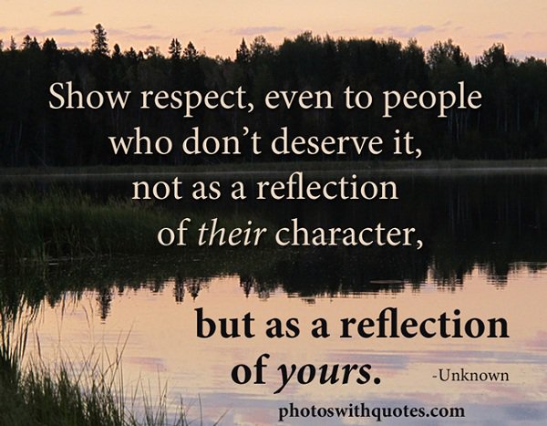 Show respect, even to people who don’t deserve it, not as a reflection of their character, but as a reflection of yours.