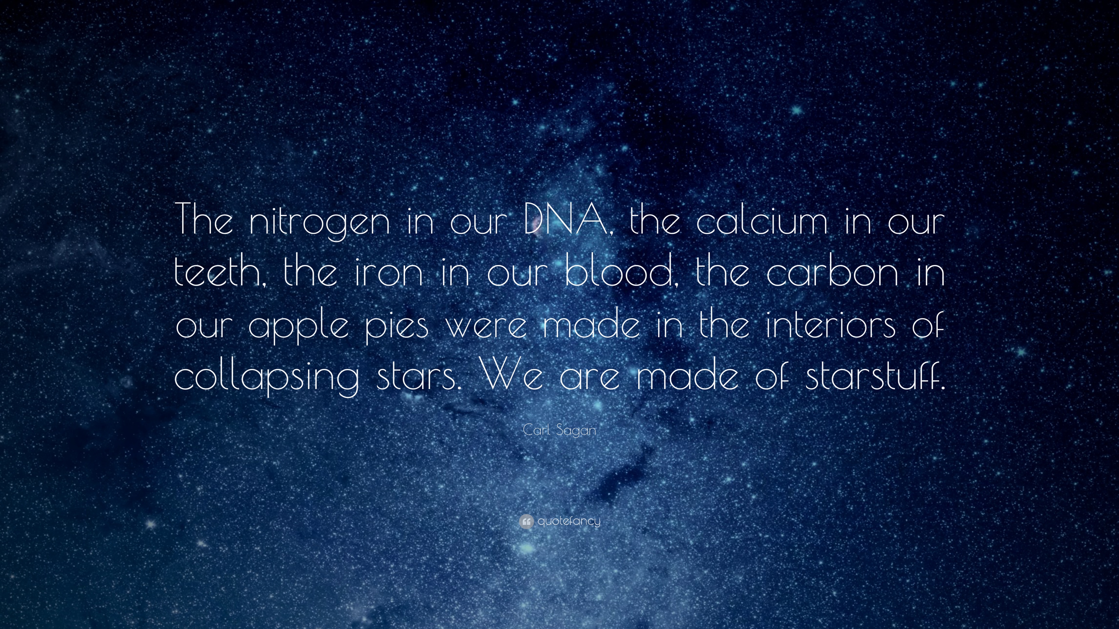 The nitrogen in our DNA, the calcium in our teeth, the iron in our blood, the carbon in our apple pies were made in the interiors of collapsing stars. We are made of starstuff.