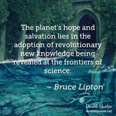 The planet’s hope and salvation lies in the adoption of revolutionary new knowledge being revealed at the frontiers of science. bruce lipton