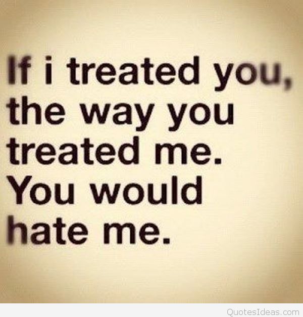 if i treated you, the way you treated me. you would hate me