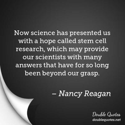 now science has presented us with a hope called stem cell research, which may provide our scientists with many answeres that have for so long been beyond our grasp. nancy reagan