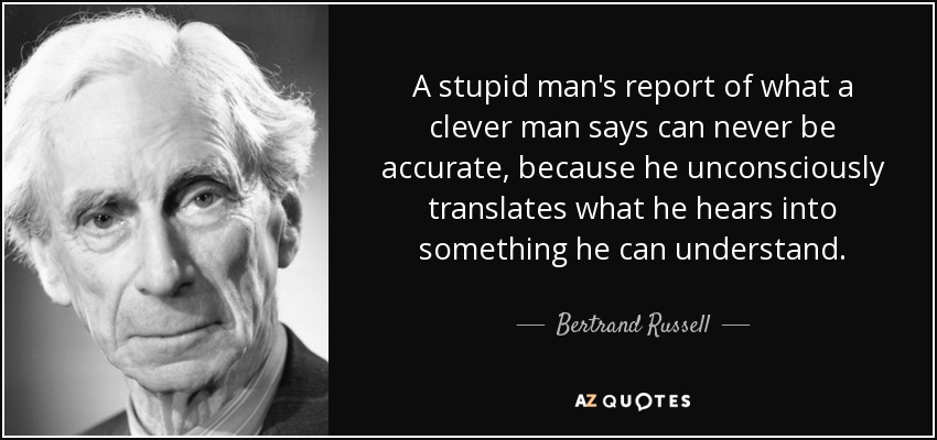 A stupid man’s report of what a clever man says can never be accurate, because he unconsciously translates what he hears into something he can … – Bertrand Russell