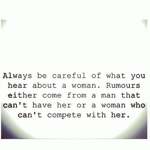 Always be careful what you hear about a woman. Rumors either come from a man that can’t have her or a woman who can’t compete with her