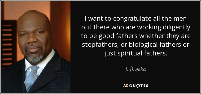 I want to congratulate all the men out there who are working diligently to be good fathers whether they are stepfathers, or biological fathers or just spiritual fathers.