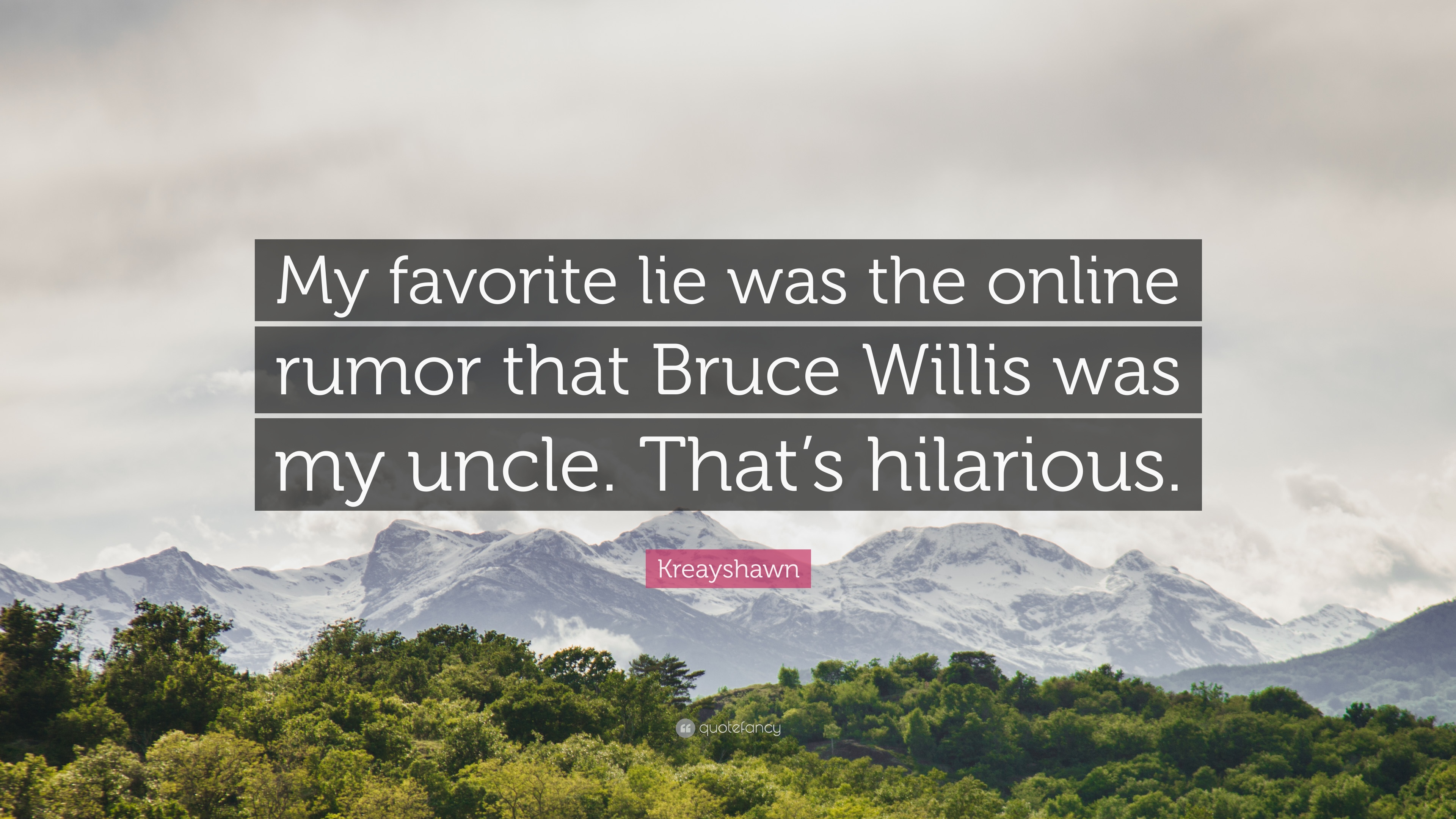My favorite lie was the online rumor that Bruce Willis was my uncle. That’s hilarious