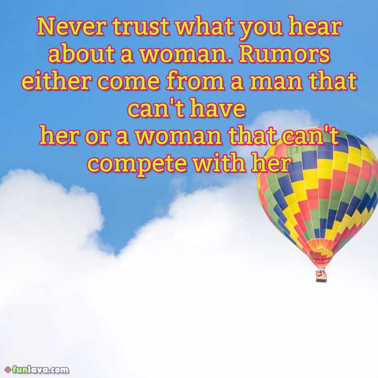 Never trust what you hear about a woman. Rumors either come from a man that can’t have her or a woman that can’t compete with her.
