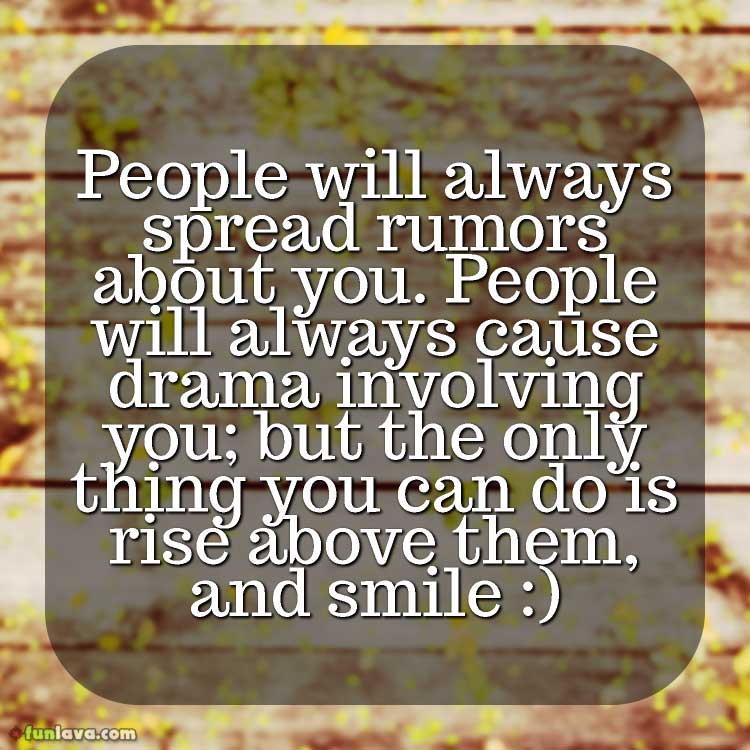 People will always spread rumors about you. People will always cause drama involving you; but the only thing you can do is rise above them, and smile