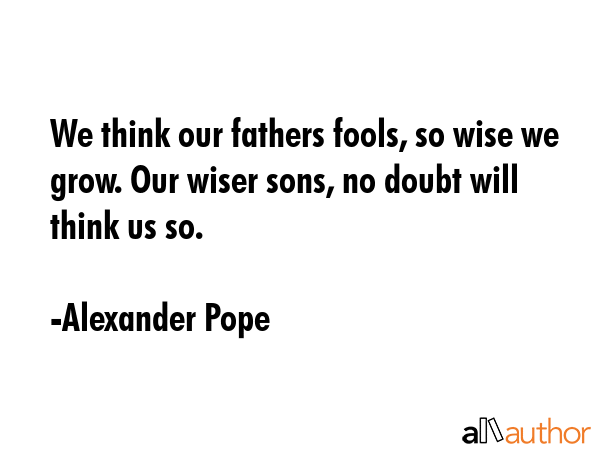 We think our fathers fools, so wise we grow. Our wiser sons, no doubt will think us so. alexander pope