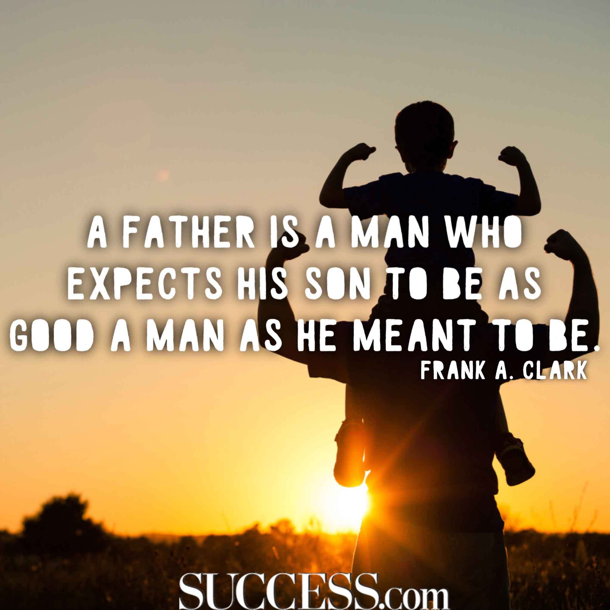 a father is a man who expects his son to be as good a man as he meant to be. frank a. clark